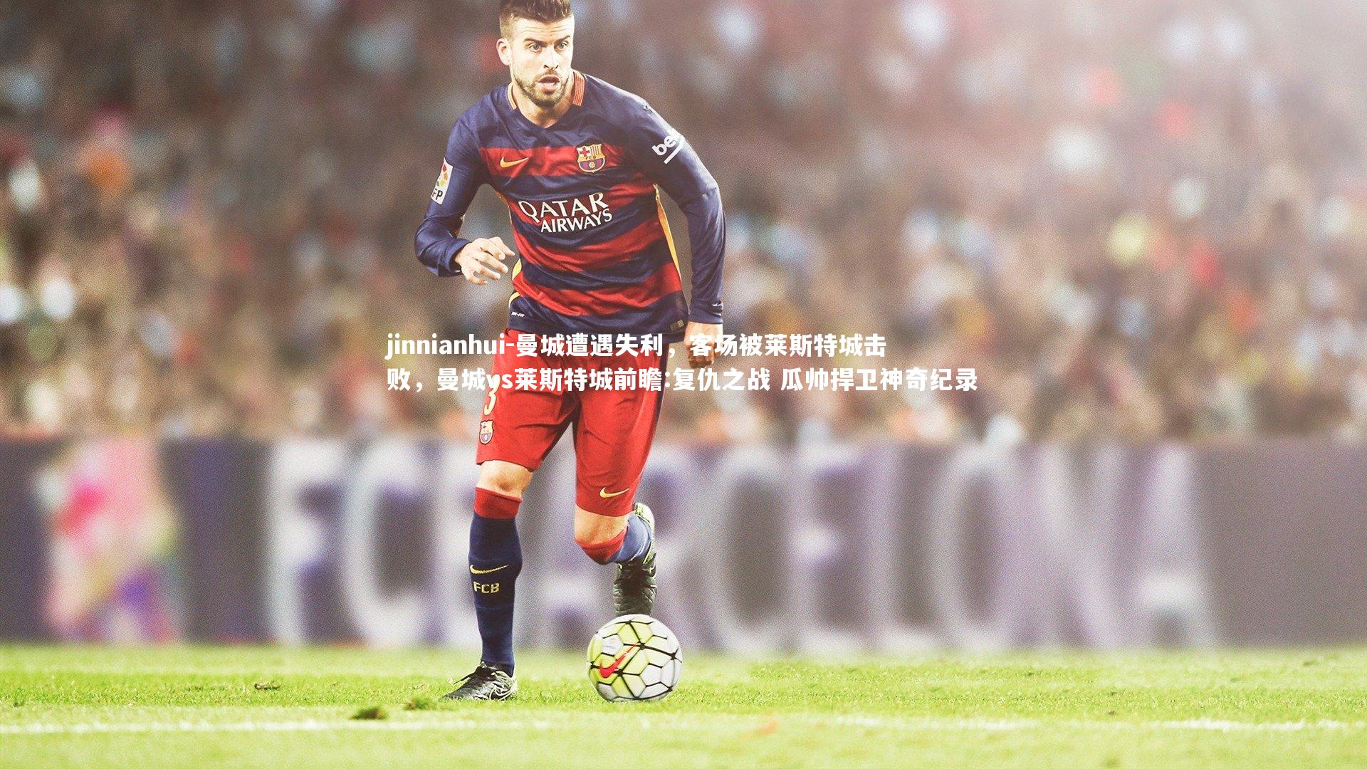 jinnianhui-曼城遭遇失利,客场被莱斯特城击败,曼城vs莱斯特城前瞻:复仇之战 瓜帅捍卫神奇纪录